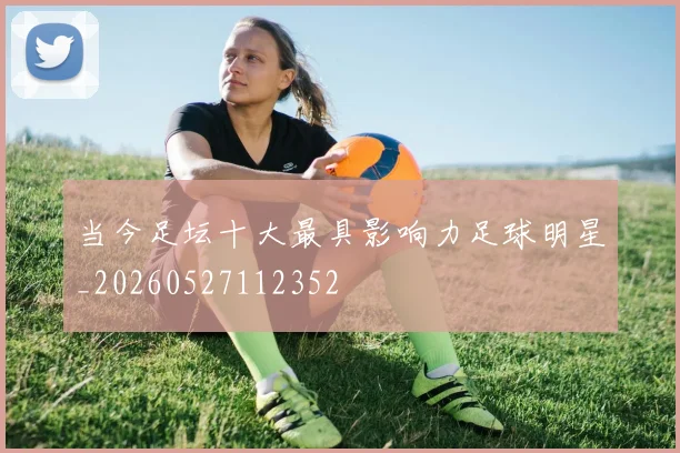 当今足坛十大最具影响力足球明星_20260527112352