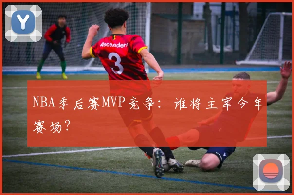 NBA季后赛MVP竞争：谁将主宰今年赛场？