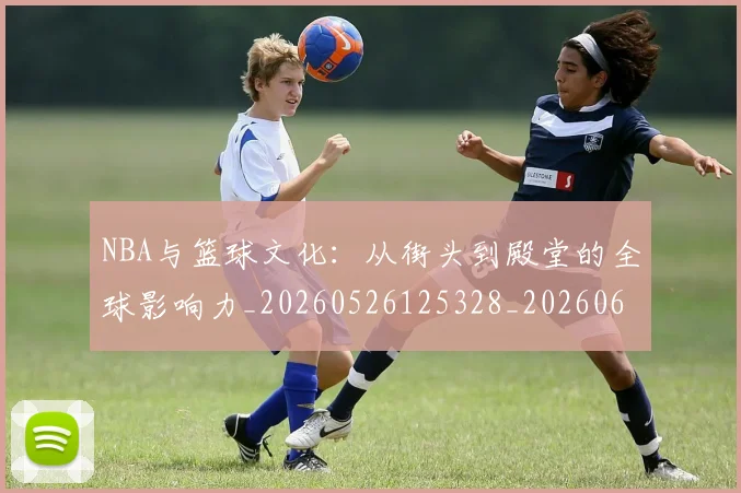 NBA与篮球文化：从街头到殿堂的全球影响力_20260526125328_20260606165554