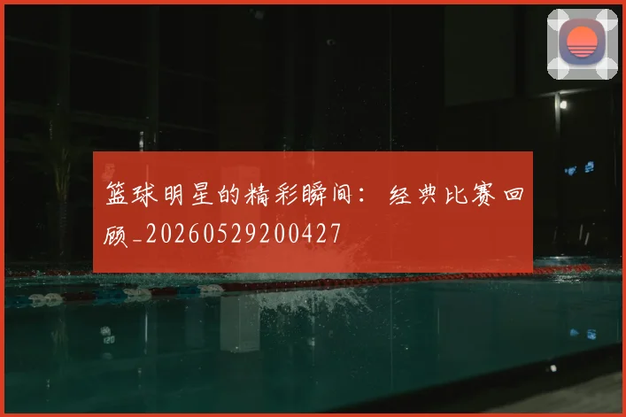 篮球明星的精彩瞬间:经典比赛回顾_20260529200427
