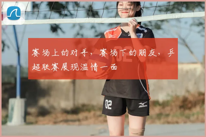 赛场上的对手，赛场下的朋友，乒超联赛展现温情一面